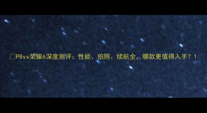 图片 📱P8vs荣耀6深度测评：性能、拍照、续航全，哪款更值得入手？1