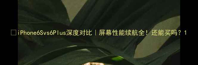 iPhone6Svs6Plus深度对比屏幕性能续航全还能买吗