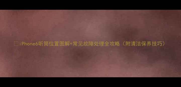 图片 📱iPhone6听筒位置图解+常见故障处理全攻略（附清洁保养技巧）