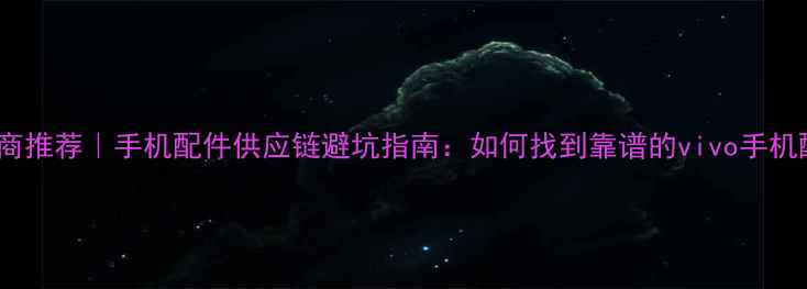 vivo供应商推荐手机配件供应链避坑指南如何找到靠谱的vivo手机配件供应商