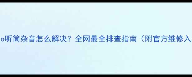 vivo听筒杂音怎么解决全网最全排查指南附官方维修入口