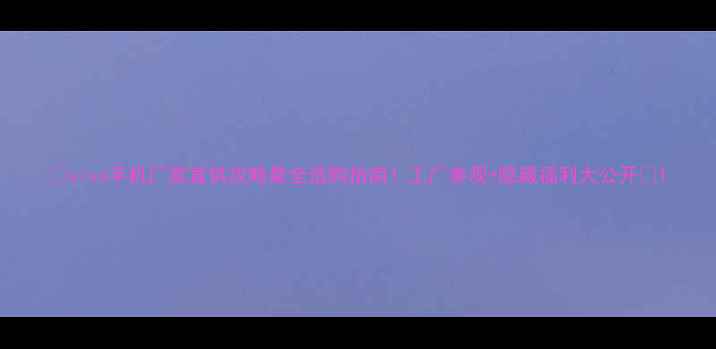 图片 📱vivo手机厂家直供攻略最全选购指南！工厂参观+隐藏福利大公开🎁1