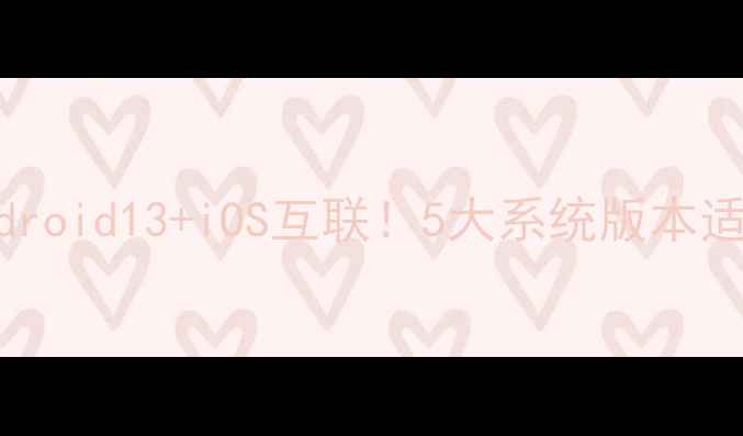 乐丰手机系统全Android13iOS互联5大系统版本适配指南附选购避坑