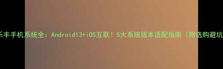 图片 📱乐丰手机系统全：Android13+iOS互联！5大系统版本适配指南（附选购避坑）1