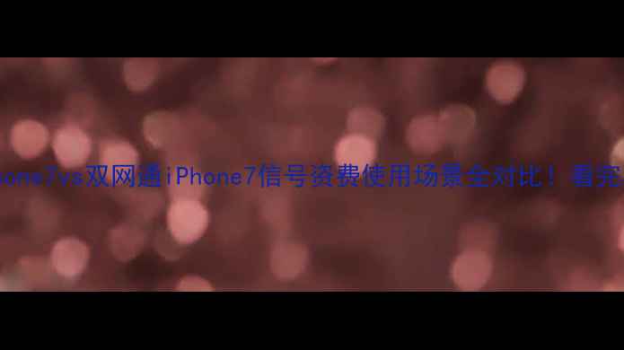 全网通iPhone7vs双网通iPhone7信号资费使用场景全对比看完再买不踩坑