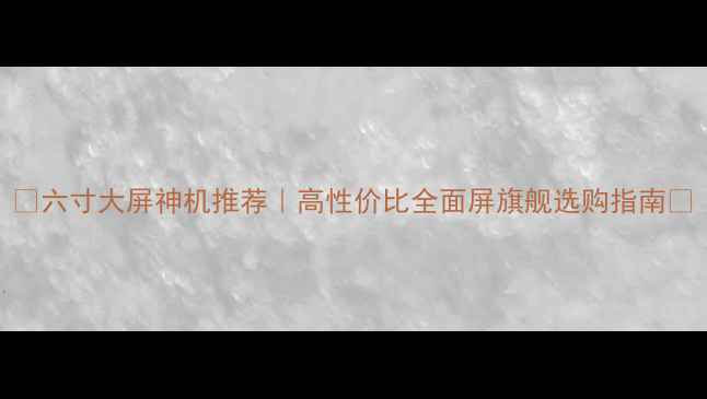 六寸大屏神机推荐高性价比全面屏旗舰选购指南