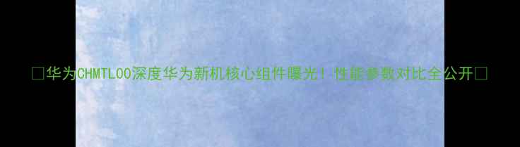 图片 📱华为CHMTL00深度华为新机核心组件曝光！性能参数对比全公开💥
