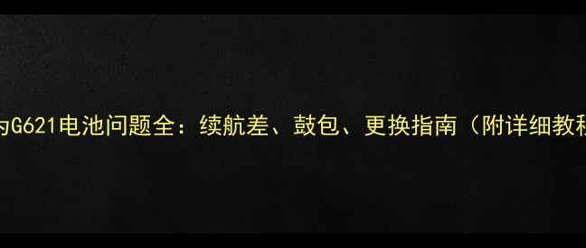华为G621电池问题全续航差鼓包更换指南附详细教程