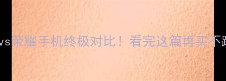 华为vs荣耀手机终极对比看完这篇再买不踩雷