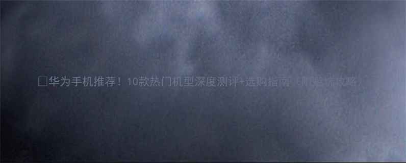 华为手机推荐10款热门机型深度测评选购指南附避坑攻略