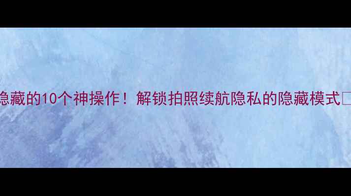 华为手机隐藏的10个神操作解锁拍照续航隐私的隐藏模式必看技巧