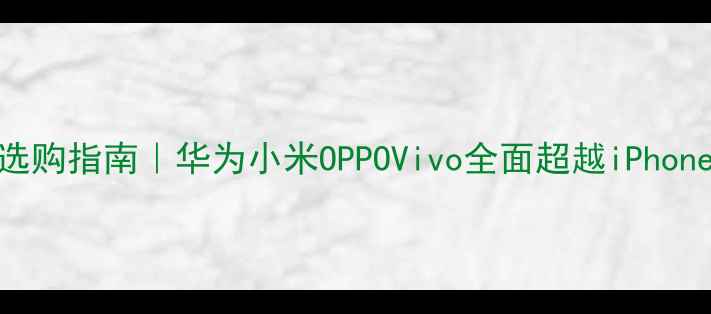 国产旗舰手机选购指南华为小米OPPOVivo全面超越iPhone真实测评报告
