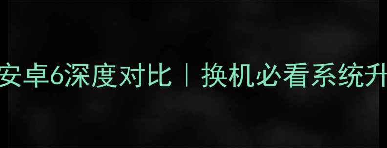 安卓7vs安卓6深度对比换机必看系统升级指南