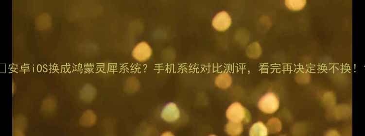 安卓iOS换成鸿蒙灵犀系统手机系统对比测评看完再决定换不换