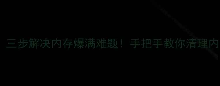 安卓手机卡顿到飞起三步解决内存爆满难题手把手教你清理内存附实测工具清单