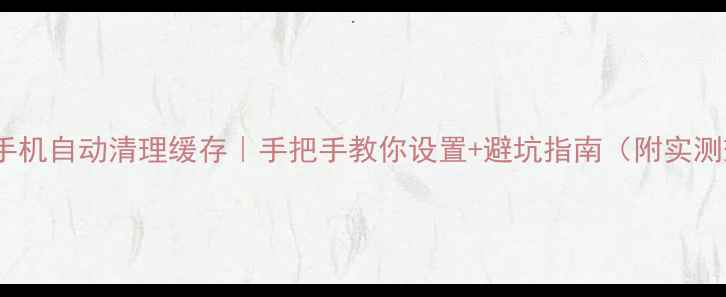 安卓手机自动清理缓存手把手教你设置避坑指南附实测效果