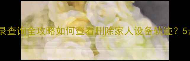 图片 📱小米手机位置记录查询全攻略如何查看删除家人设备轨迹？5步操作手把手教学1