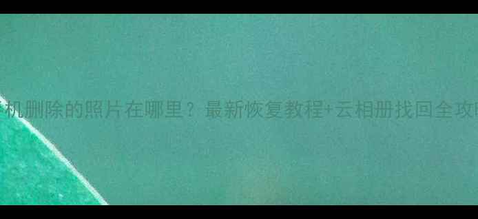 手机删除的照片在哪里最新恢复教程云相册找回全攻略