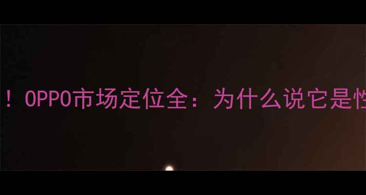 图片 📱手机圈黑马！OPPO市场定位全：为什么说它是性价比之王？1