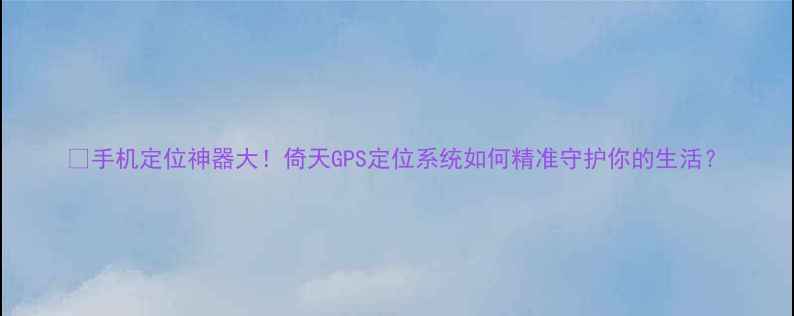 手机定位神器大倚天GPS定位系统如何精准守护你的生活