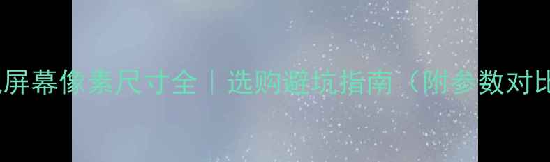 图片 📱手机屏幕像素尺寸全｜选购避坑指南（附参数对比表）1