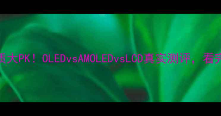 手机屏幕材质大PKOLEDvsAMOLEDvsLCD真实测评看完再买不踩坑