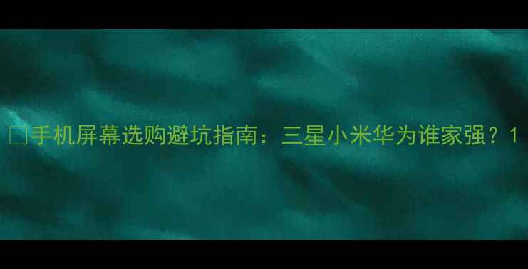 手机屏幕选购避坑指南三星小米华为谁家强