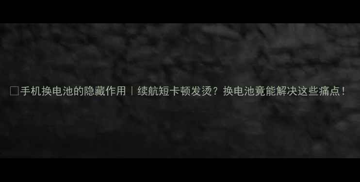 手机换电池的隐藏作用续航短卡顿发烫换电池竟能解决这些痛点