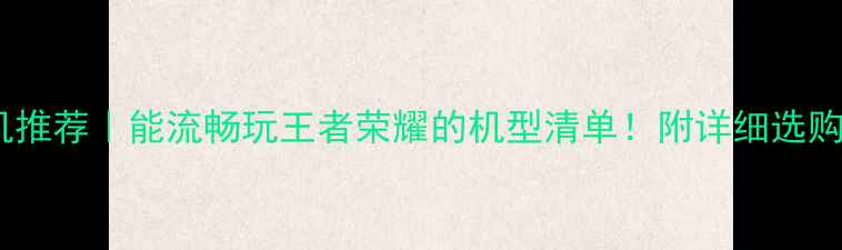 手机推荐能流畅玩王者荣耀的机型清单附详细选购攻略