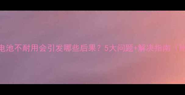 手机电池不耐用会引发哪些后果5大问题解决指南附实测