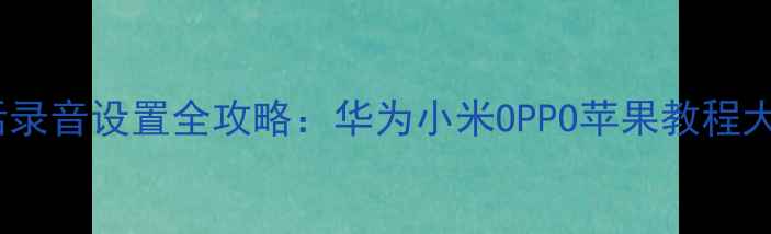 手机电话录音设置全攻略华为小米OPPO苹果教程大公开