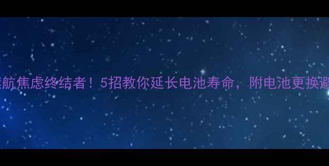 手机续航焦虑终结者5招教你延长电池寿命附电池更换避坑指南