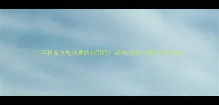 图片 📱手机背夹电池真的有用吗？实测5款热门型号优缺点全
