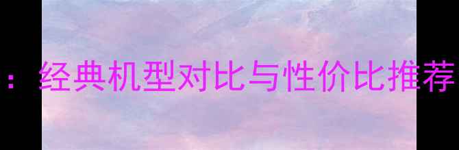 手机选购指南经典机型对比与性价比推荐附避坑攻略