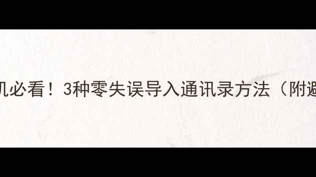 换新手机必看3种零失误导入通讯录方法附避坑指南