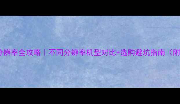 最新手机分辨率全攻略不同分辨率机型对比选购避坑指南附机型清单