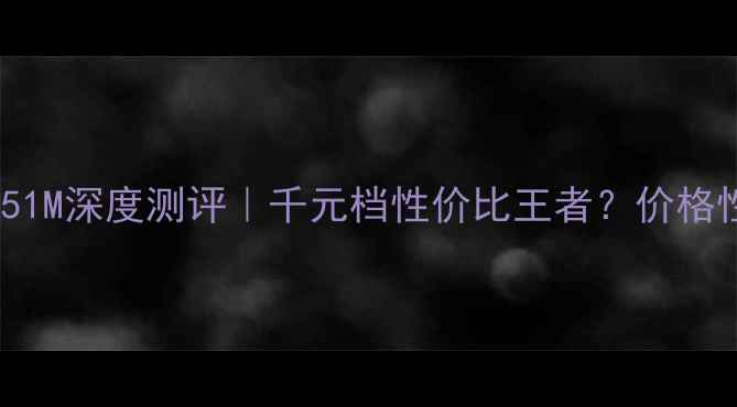 图片 📱海信E51M深度测评｜千元档性价比王者？价格性能全！