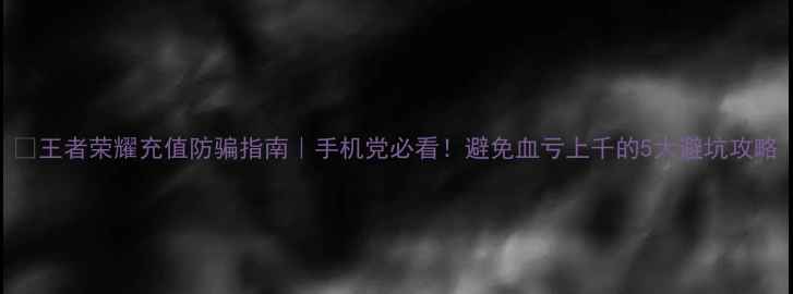 王者荣耀充值防骗指南手机党必看避免血亏上千的5大避坑攻略