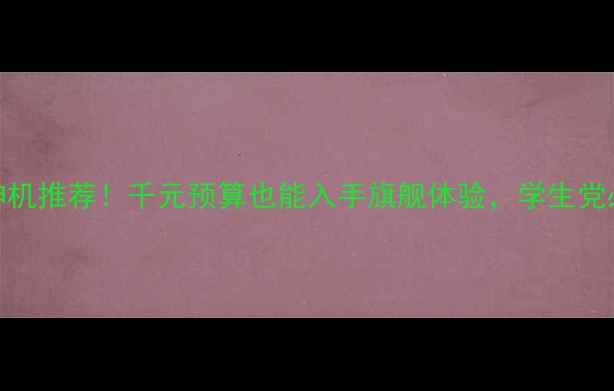 百元档安卓神机推荐千元预算也能入手旗舰体验学生党必看性价比清单