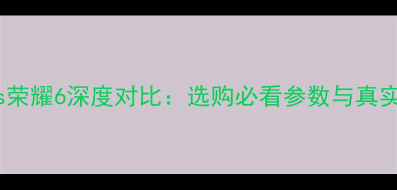 荣耀5Xvs荣耀6深度对比选购必看参数与真实体验分享