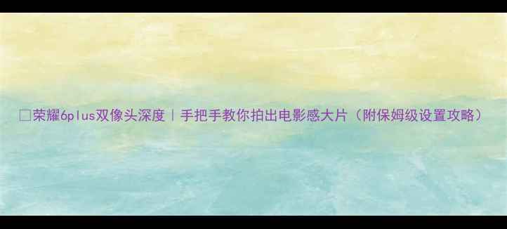 荣耀6plus双像头深度手把手教你拍出电影感大片附保姆级设置攻略