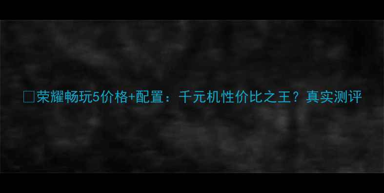 图片 📱荣耀畅玩5价格+配置：千元机性价比之王？真实测评