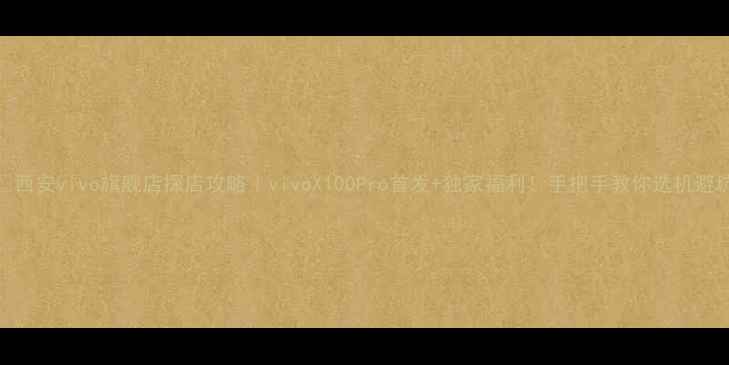 西安vivo旗舰店探店攻略vivoX100Pro首发独家福利手把手教你选机避坑