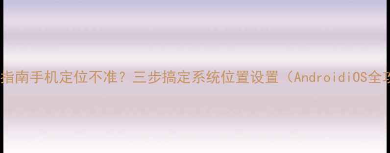 图片 📱设置指南手机定位不准？三步搞定系统位置设置（AndroidiOS全攻略）1