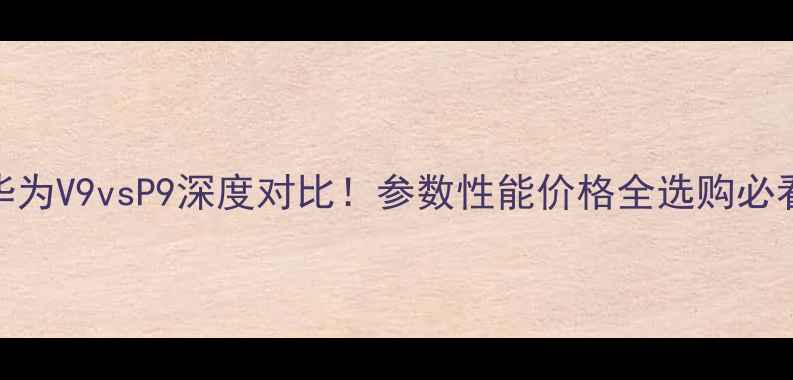 华为V9vsP9深度对比参数性能价格全选购必看攻略