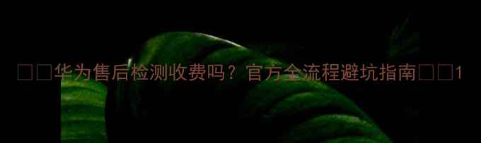 华为售后检测收费吗官方全流程避坑指南