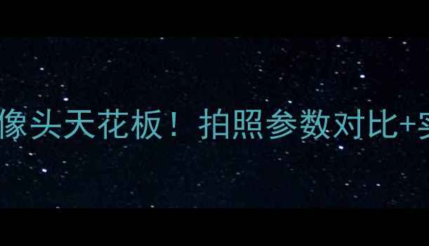 图片 📸安卓手机摄像头天花板！拍照参数对比+实战技巧全💡1