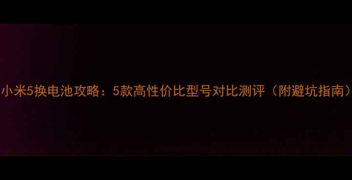 小米5换电池攻略5款高性价比型号对比测评附避坑指南