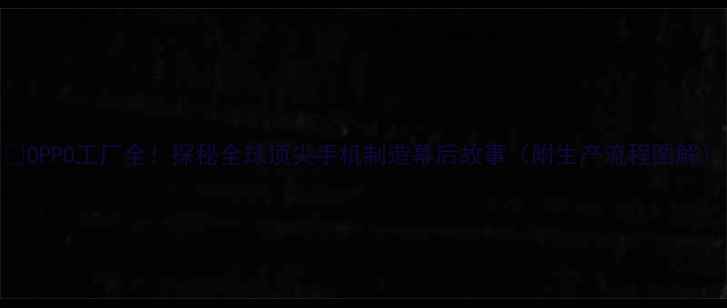 OPPO工厂全探秘全球顶尖手机制造幕后故事附生产流程图解