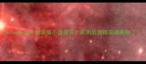 图片 🔥vivoArnavi到底值不值得买？实测后我彻底被圈粉了！1